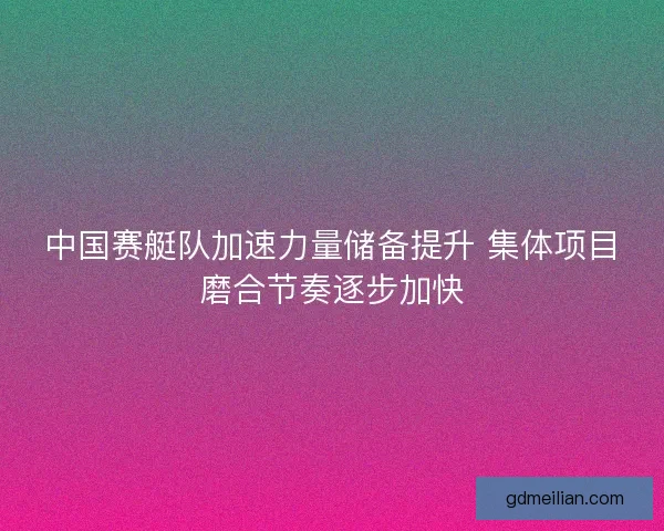 中国赛艇队加速力量储备提升 集体项目磨合节奏逐步加快