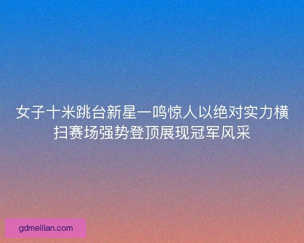 女子十米跳台新星一鸣惊人以绝对实力横扫赛场强势登顶展现冠军风采